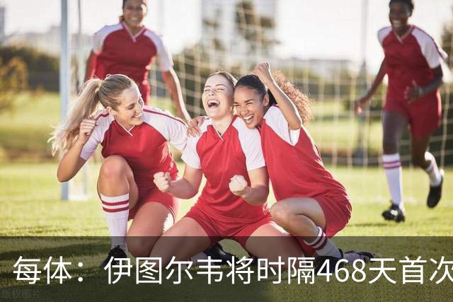 每体：伊图尔韦将时隔468天首次出场，国王杯迎埃尔切首秀